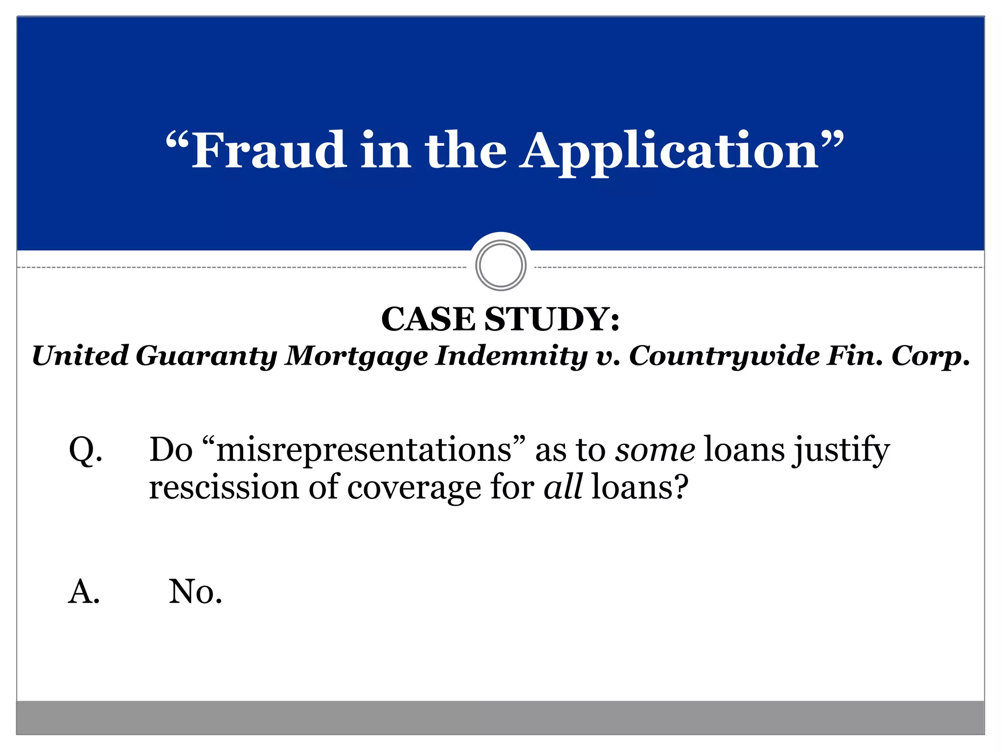 “Fraud in the Application”


                      CASE STUDY:
United Guaranty Mortgage Indemnity v. Countrywide Fin. Corp.


  Q.   Do “misrepresentations” as to some loans justify
       rescission of coverage for all loans?


  A.    No.
 