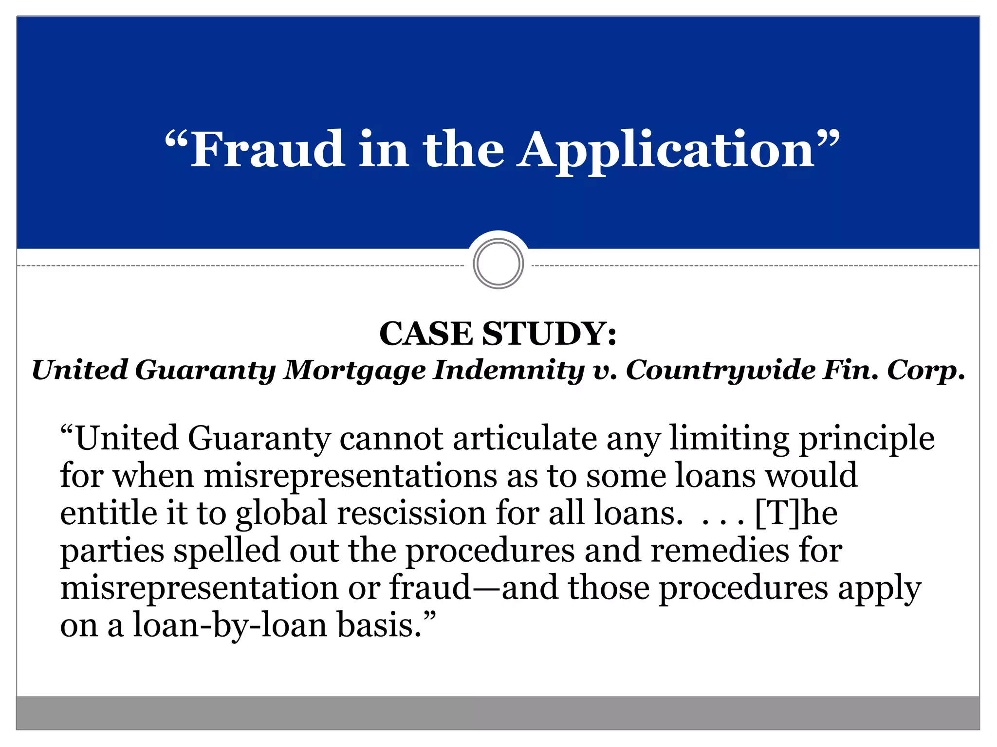 “Fraud in the Application”


                      CASE STUDY:
United Guaranty Mortgage Indemnity v. Countrywide Fin. Corp.

 “United Guaranty cannot articulate any limiting principle
 for when misrepresentations as to some loans would
 entitle it to global rescission for all loans. . . . [T]he
 parties spelled out the procedures and remedies for
 misrepresentation or fraud—and those procedures apply
 on a loan-by-loan basis.”
 
