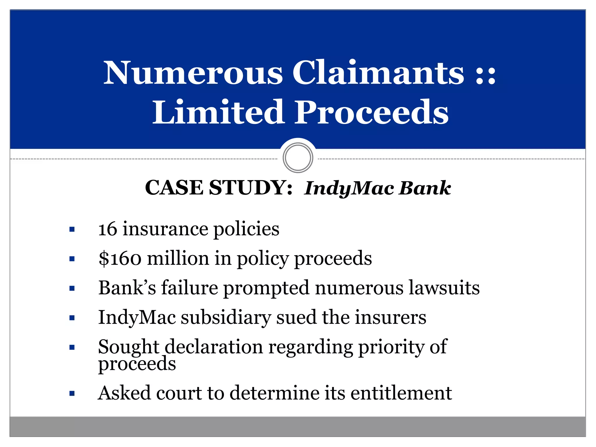 Numerous Claimants ::
      Limited Proceeds

         CASE STUDY: IndyMac Bank
   16 insurance policies
   $160 million in policy proceeds
   Bank’s failure prompted numerous lawsuits
   IndyMac subsidiary sued the insurers
   Sought declaration regarding priority of
    proceeds
   Asked court to determine its entitlement
 