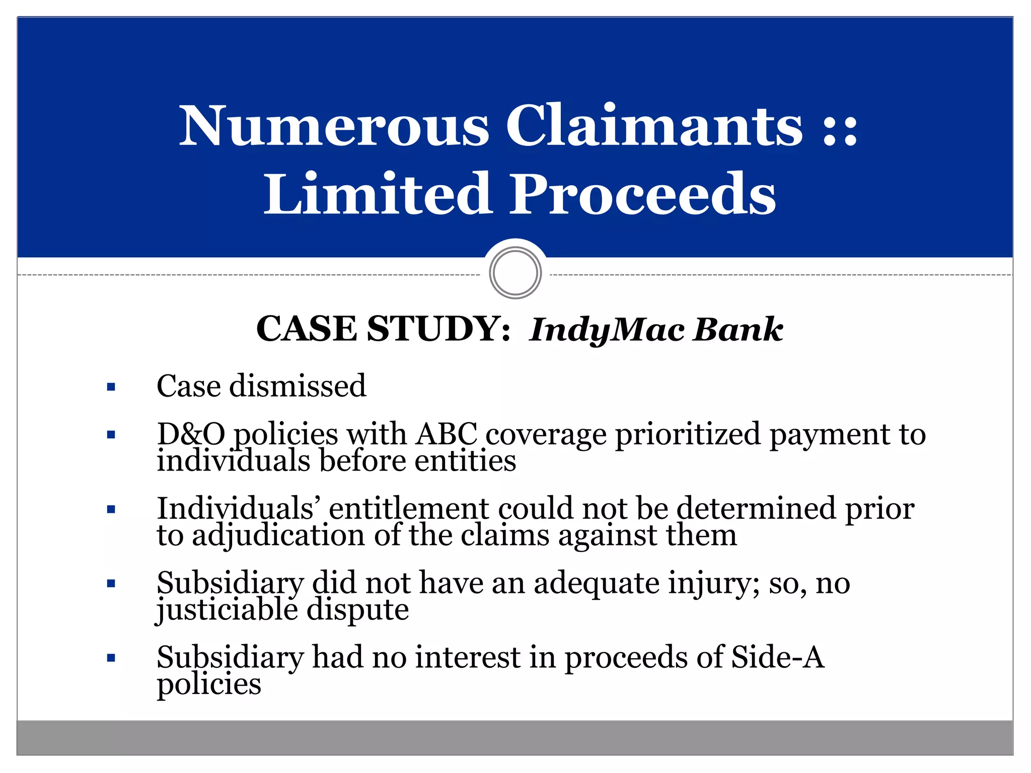 Numerous Claimants ::
       Limited Proceeds

           CASE STUDY: IndyMac Bank
   Case dismissed
   D&O policies with ABC coverage prioritized payment to
    individuals before entities
   Individuals’ entitlement could not be determined prior
    to adjudication of the claims against them
   Subsidiary did not have an adequate injury; so, no
    justiciable dispute
   Subsidiary had no interest in proceeds of Side-A
    policies
 