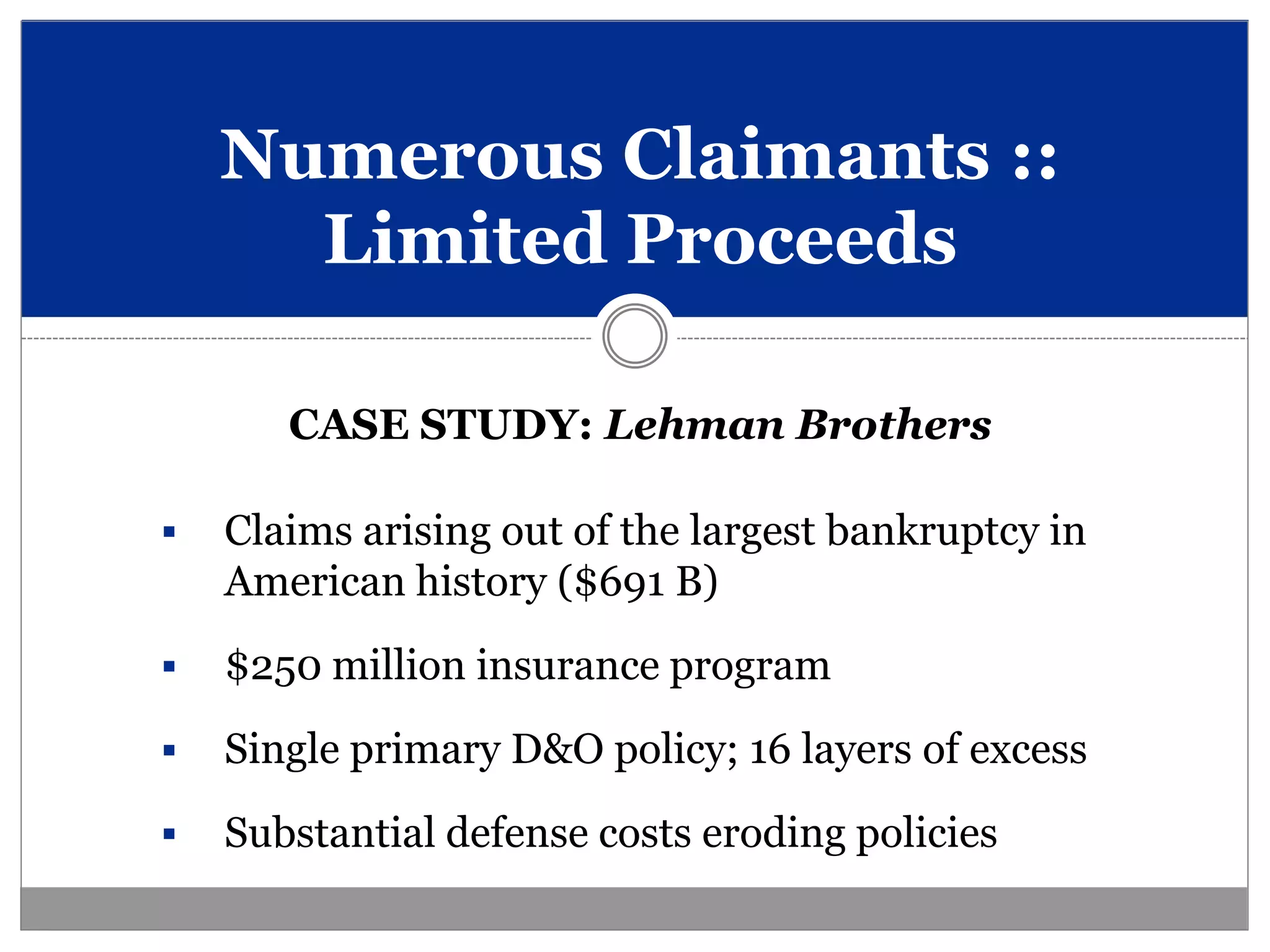 Numerous Claimants ::
      Limited Proceeds

       CASE STUDY: Lehman Brothers

   Claims arising out of the largest bankruptcy in
    American history ($691 B)
   $250 million insurance program
   Single primary D&O policy; 16 layers of excess
   Substantial defense costs eroding policies
 