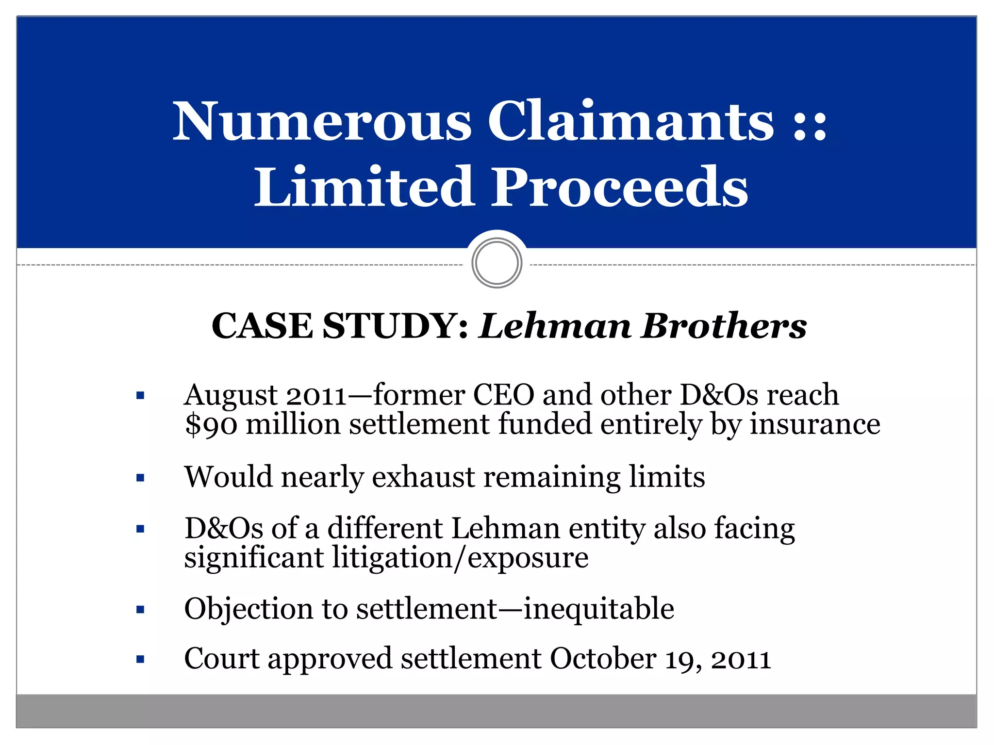 Numerous Claimants ::
      Limited Proceeds

      CASE STUDY: Lehman Brothers
   August 2011—former CEO and other D&Os reach
    $90 million settlement funded entirely by insurance
   Would nearly exhaust remaining limits
   D&Os of a different Lehman entity also facing
    significant litigation/exposure
   Objection to settlement—inequitable
   Court approved settlement October 19, 2011
 