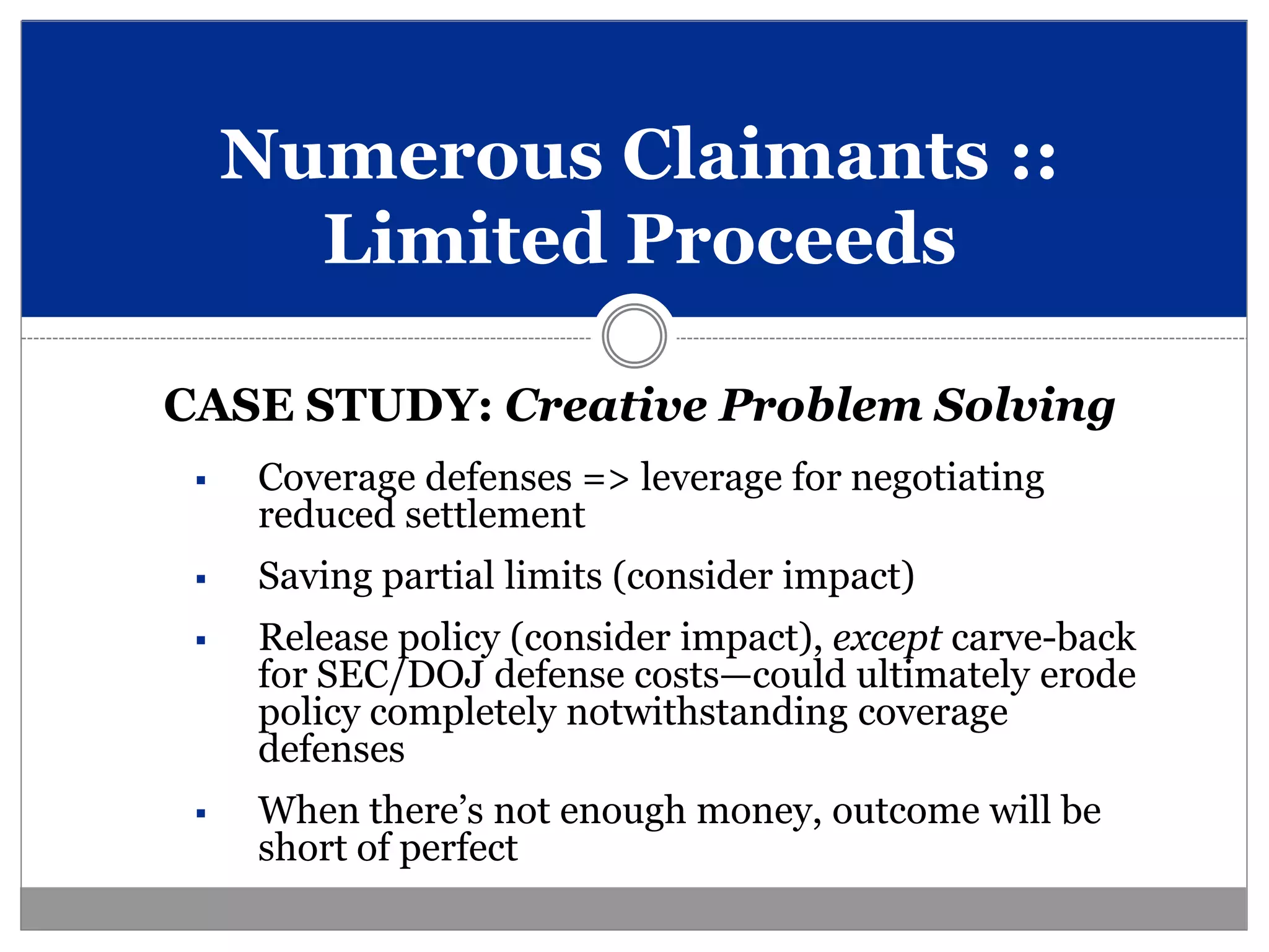 Numerous Claimants ::
       Limited Proceeds

CASE STUDY: Creative Problem Solving
    Coverage defenses => leverage for negotiating
     reduced settlement
    Saving partial limits (consider impact)
    Release policy (consider impact), except carve-back
     for SEC/DOJ defense costs—could ultimately erode
     policy completely notwithstanding coverage
     defenses
    When there’s not enough money, outcome will be
     short of perfect
 
