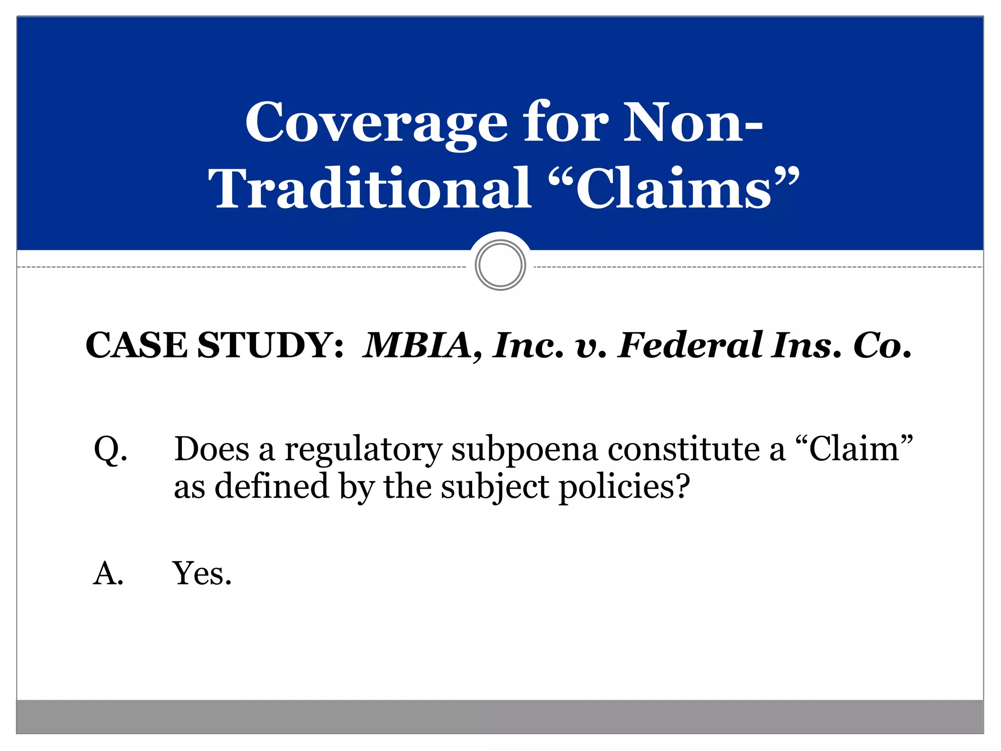 Coverage for Non-
       Traditional “Claims”

CASE STUDY: MBIA, Inc. v. Federal Ins. Co.

Q.   Does a regulatory subpoena constitute a “Claim”
     as defined by the subject policies?

A.   Yes.
 