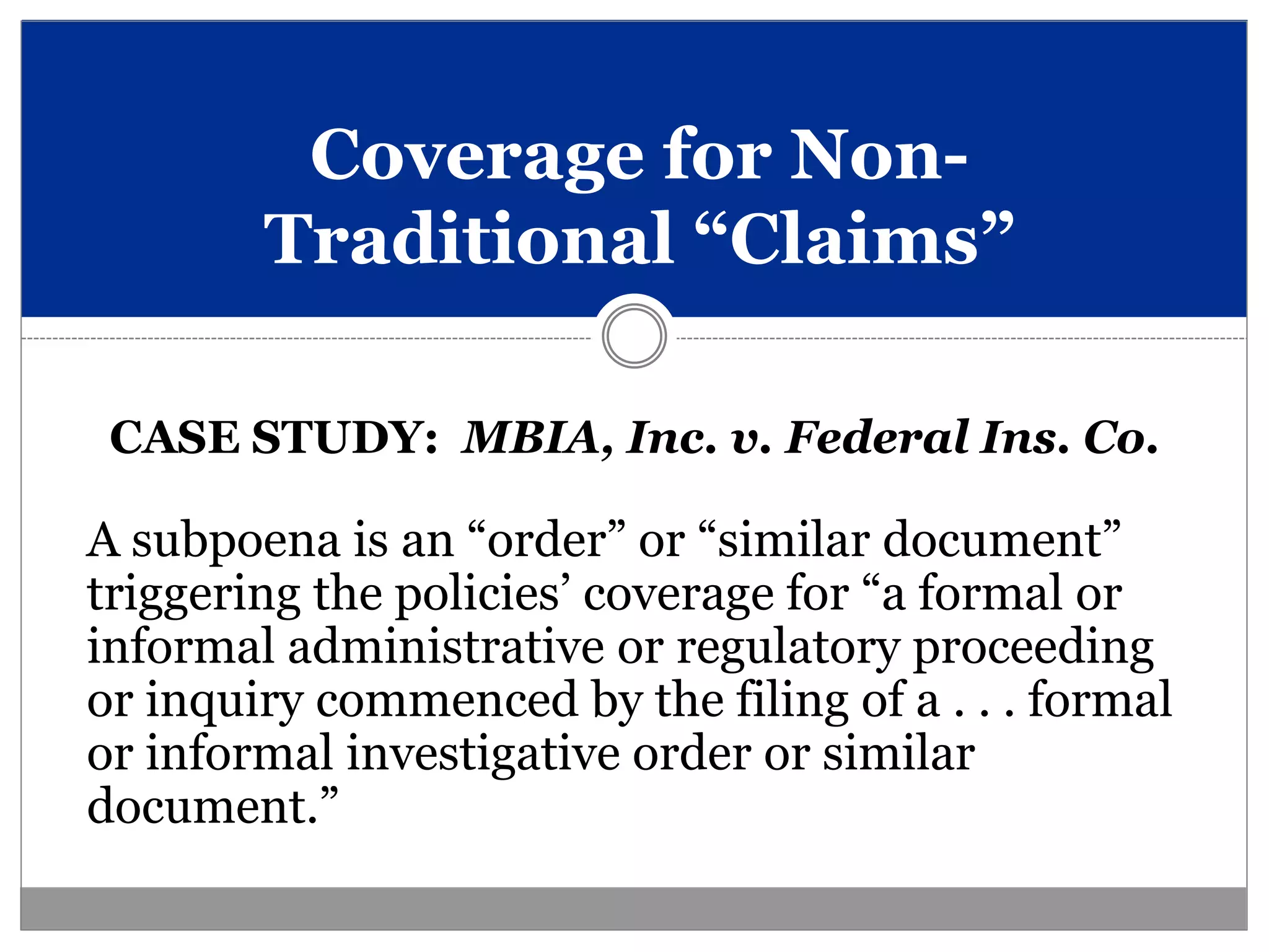 Coverage for Non-
        Traditional “Claims”

 CASE STUDY: MBIA, Inc. v. Federal Ins. Co.

A subpoena is an “order” or “similar document”
triggering the policies’ coverage for “a formal or
informal administrative or regulatory proceeding
or inquiry commenced by the filing of a . . . formal
or informal investigative order or similar
document.”
 