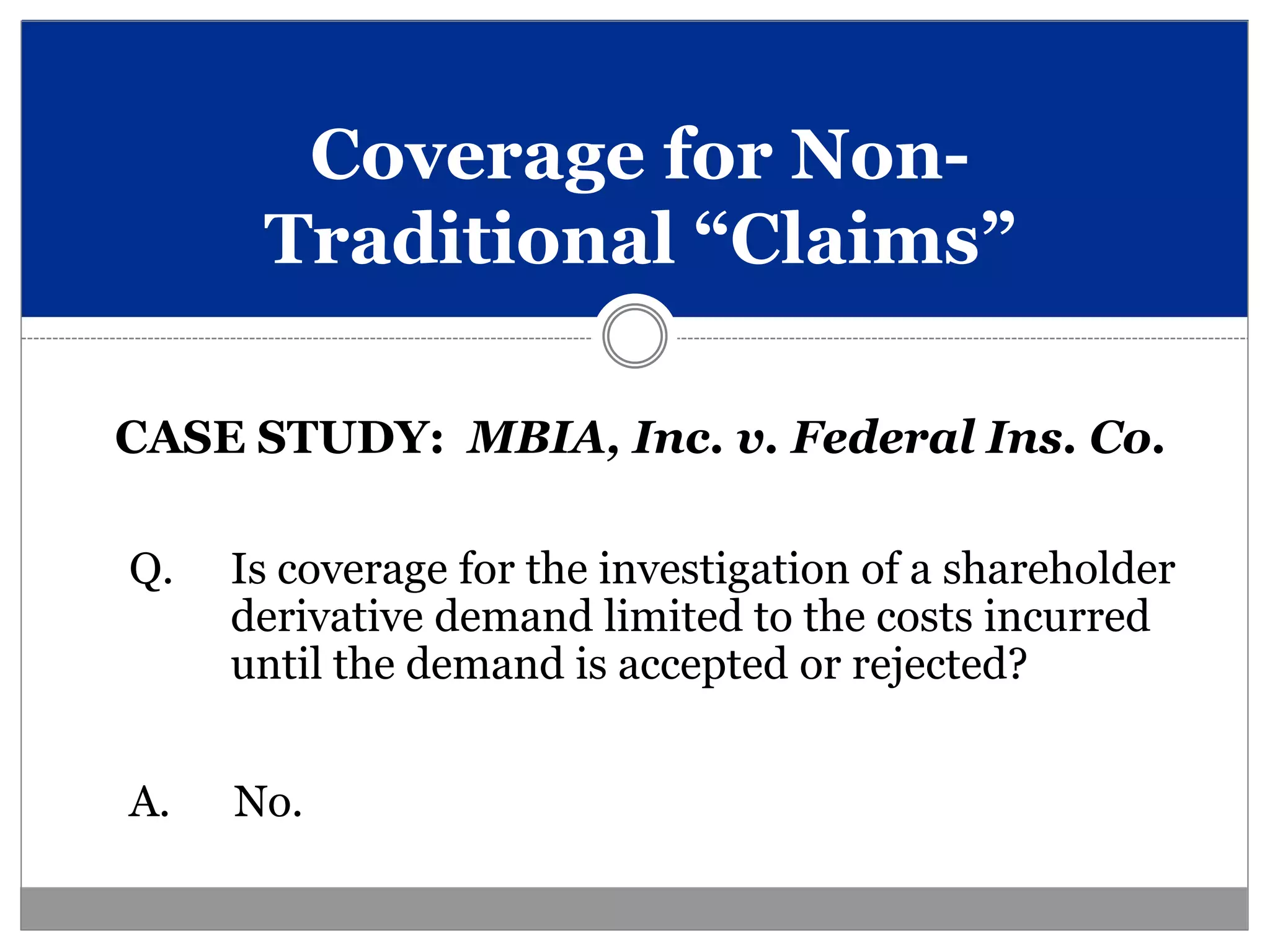 Coverage for Non-
      Traditional “Claims”

CASE STUDY: MBIA, Inc. v. Federal Ins. Co.

Q.   Is coverage for the investigation of a shareholder
     derivative demand limited to the costs incurred
     until the demand is accepted or rejected?


A.   No.
 