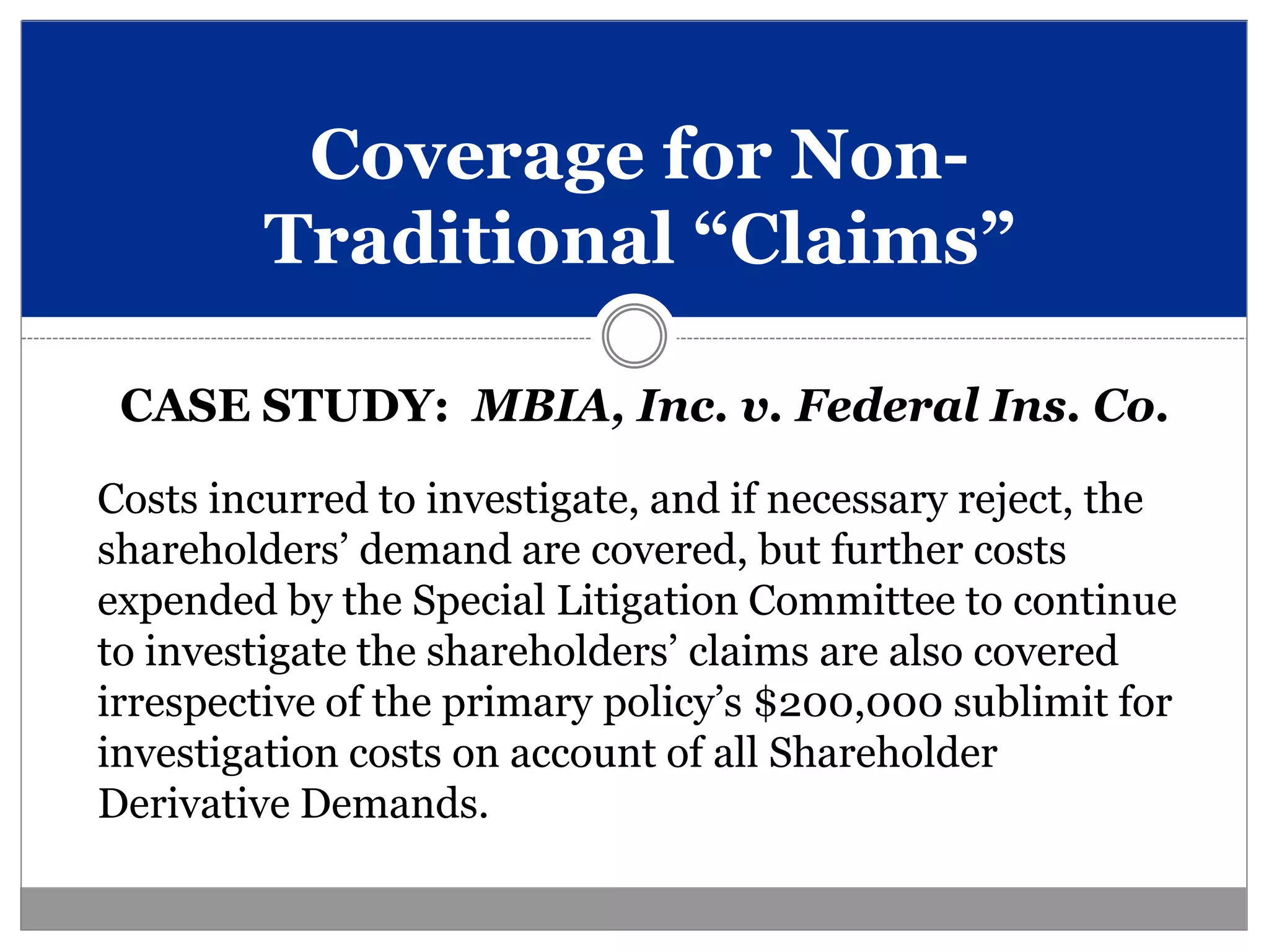 Coverage for Non-
         Traditional “Claims”

 CASE STUDY: MBIA, Inc. v. Federal Ins. Co.

Costs incurred to investigate, and if necessary reject, the
shareholders’ demand are covered, but further costs
expended by the Special Litigation Committee to continue
to investigate the shareholders’ claims are also covered
irrespective of the primary policy’s $200,000 sublimit for
investigation costs on account of all Shareholder
Derivative Demands.
 