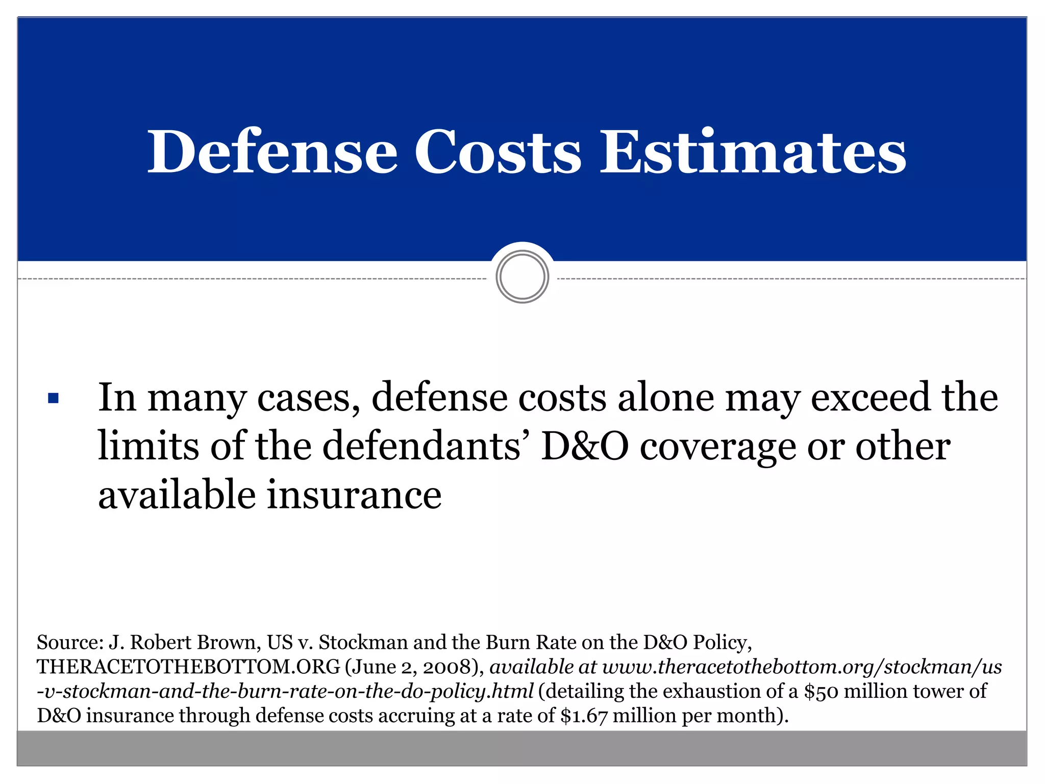 Defense Costs Estimates


     In many cases, defense costs alone may exceed the
      limits of the defendants’ D&O coverage or other
      available insurance


Source: J. Robert Brown, US v. Stockman and the Burn Rate on the D&O Policy,
THERACETOTHEBOTTOM.ORG (June 2, 2008), available at www.theracetothebottom.org/stockman/us
-v-stockman-and-the-burn-rate-on-the-do-policy.html (detailing the exhaustion of a $50 million tower of
D&O insurance through defense costs accruing at a rate of $1.67 million per month).
 