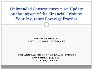 Unintended Consequences :: An Update
on the Impact of the Financial Crisis on
  Your Insurance Coverage Practice



            MICAH SKIDMORE
         AMY ELIZABETH STEWART




   16TH ANNUAL INSURANCE LAW INSTITUTE
            NOVEMBER 3-4, 2011
              AUSTIN, TEXAS
 