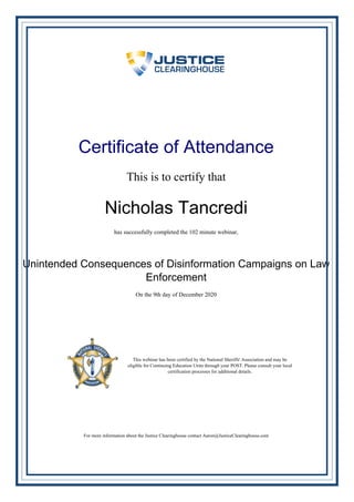 Certificate of Attendance
This is to certify that
Nicholas Tancredi
has successfully completed the 102 minute webinar,
Unintended Consequences of Disinformation Campaigns on Law
Enforcement
On the 9th day of December 2020
This webinar has been certified by the National Sheriffs' Association and may be
eligible for Continuing Education Units through your POST. Please consult your local
certification processes for additional details.
For more information about the Justice Clearinghouse contact Aaron@JusticeClearinghouse.com
Powered by TCPDF (www.tcpdf.org)
 