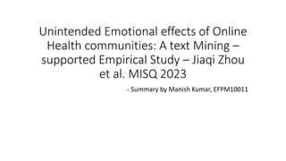 Unintended Emotional effects of Online
Health communities: A text Mining –
supported Empirical Study – Jiaqi Zhou
et al. MISQ 2023
- Summary by Manish Kumar, EFPM10011
 