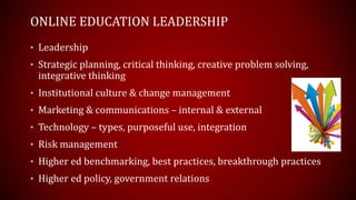 ONLINE EDUCATION LEADERSHIP
• Leadership
• Strategic planning, critical thinking, creative problem solving,
integrative thinking
• Institutional culture & change management
• Marketing & communications – internal & external
• Technology – types, purposeful use, integration
• Risk management
• Higher ed benchmarking, best practices, breakthrough practices
• Higher ed policy, government relations
 