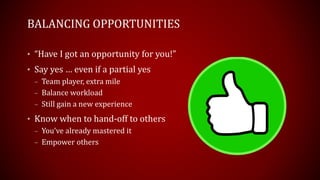 BALANCING OPPORTUNITIES
• “Have I got an opportunity for you!”
• Say yes … even if a partial yes
– Team player, extra mile
– Balance workload
– Still gain a new experience
• Know when to hand-off to others
– You’ve already mastered it
– Empower others
 
