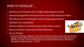 HOW TO DEVELOP …
• Attend to core business first, bright shiny objects second
• Choose manageable activities & carve out small amounts of time
• Tell others you’re looking for new learning opportunities
• Volunteer for committees
• Choose webinars on stretch topics (lots of free ones!)
• Join associations, step up for leadership roles
• Get on Twitter
– Research Finding: employees with diverse Twitter network that exposes them to
people & ideas they don’t already know tend to generate better ideas (Parise, S,
Whelan, E, Todd, S, How Twitter Users Can Generate Better Ideas, MIT Sloan
Management Review, June 1, 2015)
 