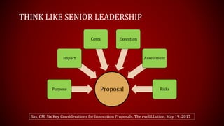 THINK LIKE SENIOR LEADERSHIP
ProposalPurpose
Impact
Costs Execution
Assessment
Risks
Sax, CM, Six Key Considerations for Innovation Proposals, The evoLLLution, May 19, 2017
 