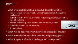 • What are direct/tangible & indirect/intangible benefits?
• Student access, success, retention, timely degree completion, gainful
employment
• Institutional effectiveness, efficiency, cost savings, revenue generation,
reputation, brand
• Internal community – faculty, staff, administrators, alumni
• External community & partnerships
• Accreditations
• What will be better known/understood as result of project?
• What are wider beneficial impacts beyond primary goals?
• What are potential unintended negative consequences?
IMPACT
 