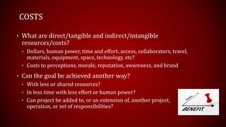 COSTS
• What are direct/tangible and indirect/intangible
resources/costs?
• Dollars, human power, time and effort, access, collaborators, travel,
materials, equipment, space, technology, etc?
• Costs to perceptions, morale, reputation, awareness, and brand
• Can the goal be achieved another way?
• With less or shared resources?
• In less time with less effort or human power?
• Can project be added to, or an extension of, another project,
operation, or set of responsibilities?
 