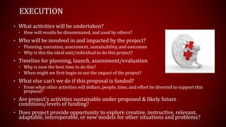 EXECUTION
• What activities will be undertaken?
• How will results be disseminated, and used by others?
• Who will be involved in and impacted by the project?
• Planning, execution, assessment, sustainability, and outcomes
• Why is this the ideal unit/individual to do this project?
• Timeline for planning, launch, assessment/evaluation
• Why is now the best time to do this?
• When might we first begin to see the impact of the project?
• What else can’t we do if this proposal is funded?
• From what other activities will dollars, people, time, and effort be diverted to support this
proposal?
• Are project’s activities sustainable under proposed & likely future
conditions/levels of funding?
• Does project provide opportunity to explore creative, instructive, relevant,
adaptable, interoperable, or new models for other situations and problems?
 