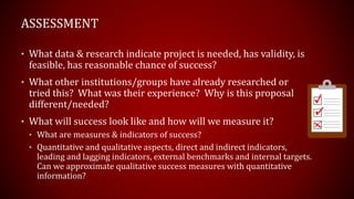 • What data & research indicate project is needed, has validity, is
feasible, has reasonable chance of success?
• What other institutions/groups have already researched or
tried this? What was their experience? Why is this proposal
different/needed?
• What will success look like and how will we measure it?
• What are measures & indicators of success?
• Quantitative and qualitative aspects, direct and indirect indicators,
leading and lagging indicators, external benchmarks and internal targets.
Can we approximate qualitative success measures with quantitative
information?
ASSESSMENT
 