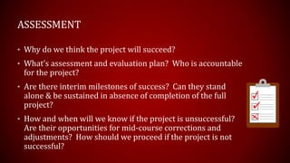 • Why do we think the project will succeed?
• What’s assessment and evaluation plan? Who is accountable
for the project?
• Are there interim milestones of success? Can they stand
alone & be sustained in absence of completion of the full
project?
• How and when will we know if the project is unsuccessful?
Are their opportunities for mid-course corrections and
adjustments? How should we proceed if the project is not
successful?
ASSESSMENT
 