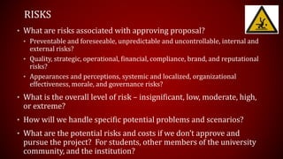 RISKS
• What are risks associated with approving proposal?
• Preventable and foreseeable, unpredictable and uncontrollable, internal and
external risks?
• Quality, strategic, operational, financial, compliance, brand, and reputational
risks?
• Appearances and perceptions, systemic and localized, organizational
effectiveness, morale, and governance risks?
• What is the overall level of risk – insignificant, low, moderate, high,
or extreme?
• How will we handle specific potential problems and scenarios?
• What are the potential risks and costs if we don’t approve and
pursue the project? For students, other members of the university
community, and the institution?
 