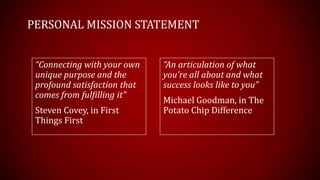 PERSONAL MISSION STATEMENT
“Connecting with your own
unique purpose and the
profound satisfaction that
comes from fulfilling it”
Steven Covey, in First
Things First
“An articulation of what
you’re all about and what
success looks like to you”
Michael Goodman, in The
Potato Chip Difference
 
