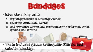Bandages
• have three key uses:
1. applying pressure to bleeding wounds;
2. covering wounds and burns;
3. and providing support and immobilization for broken bones,
sprains, and strains.
• These includes gauze, triangular, Elastic, and
tubular bandage.
 