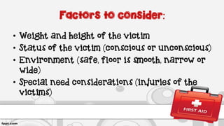 Factors to consider:
• Weight and height of the victim
• Status of the victim (conscious or unconscious)
• Environment (safe, floor is smooth, narrow or
wide)
• Special need considerations (injuries of the
victims)
 