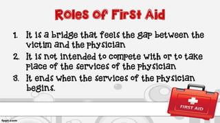 Roles of First Aid
1. It is a bridge that feels the gap between the
victim and the physician
2. It is not intended to compete with or to take
place of the services of the physician
3. It ends when the services of the physician
begins.
 