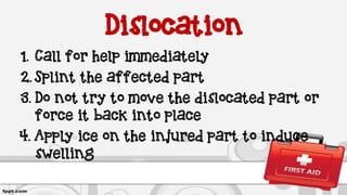 Dislocation
1. Call for help immediately
2. Splint the affected part
3. Do not try to move the dislocated part or
force it back into place
4. Apply ice on the injured part to induce
swelling
 