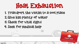 Heat Exhaustion
1. Transport the victim to a cool place
2. Give him plenty of water
3. Check for vital signs
4. Seek for medical help
 