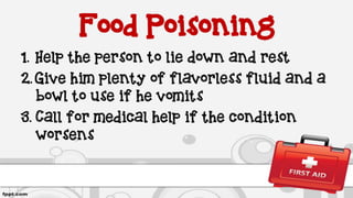 Food Poisoning
1. Help the person to lie down and rest
2. Give him plenty of flavorless fluid and a
bowl to use if he vomits
3. Call for medical help if the condition
worsens
 