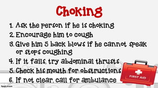 Choking
1. Ask the person if he is choking
2. Encourage him to cough
3. Give him 5 back blows if he cannot speak
or stops coughing
4. If it fails, try abdominal thrusts
5. Check his mouth for obstructions
6. If not clear, call for ambulance
 