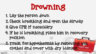 Drowning
1. Lay the person down
2. Check breathing and open the airway
3. Give CPR if necessary
4. If he is breathing, place him in recovery
position
5. Treat for hypothermia by removing wet
clothes and cover with dry blanket
 