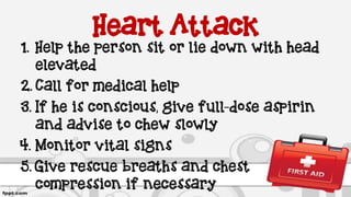 Heart Attack
1. Help the person sit or lie down with head
elevated
2. Call for medical help
3. If he is conscious, give full-dose aspirin
and advise to chew slowly
4. Monitor vital signs
5. Give rescue breaths and chest
compression if necessary
 