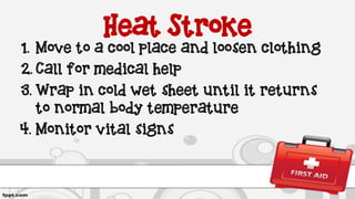 Heat Stroke
1. Move to a cool place and loosen clothing
2. Call for medical help
3. Wrap in cold wet sheet until it returns
to normal body temperature
4. Monitor vital signs
 