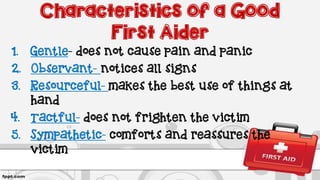 Characteristics of a Good
First Aider
1. Gentle- does not cause pain and panic
2. Observant- notices all signs
3. Resourceful- makes the best use of things at
hand
4. Tactful- does not frighten the victim
5. Sympathetic- comforts and reassures the
victim
 
