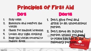 Principles of First Aid
Do’s
1. Stay calm
2. Reassure and comfort the
victim
3. Check for medical bracelet
4. Loosen any tight clothing
5. Keep the victim covered to
reduce shock
Don’ts
1. Don’t give food and
drink to an unconscious
person
2. Don’t move an injured
person unless you need
to place him/her in the
recovery position
 