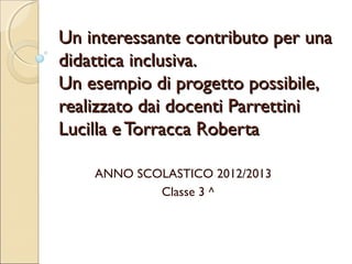 Un interessante contributo per una
didattica inclusiva.
Un esempio di progetto possibile,
realizzato dai docenti Parrettini
Lucilla e Torracca Roberta
ANNO SCOLASTICO 2012/2013
Classe 3 ^

 