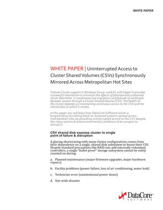 WHITE PAPER
WHITE PAPER | Uninterrupted Access to
Cluster SharedVolumes (CSVs) Synchronously
Mirrored Across Metropolitan Hot Sites
Failover Cluster support inWindows Server 2008 R2 with Hyper-V provides
a powerful mechanism to minimize the effects of planned and unplanned
server downtime. It coordinates live migrations and failover of workloads
between servers through a Cluster SharedVolume (CSV).The health of
the cluster depends on maintaining continuous access to the CSV and the
shared disk on which it resides.
In this paper you will learn how DataCore Software solves a
longstanding stumbling block to clustered systems spread across
metropolitan sites by providing uninterrupted access to the CSV despite
the many technical and environmental conditions that conspire to
disrupt it.
CSV shared disk exposes cluster to single
point of failure & disruption
A glaring shortcoming with many cluster configurations comes from
their dependence on a single, shared disk subsystem to house their CSV.
Despite standard precautions like RAID sets and internally redundant
controllers, a single “bullet proof” storage subsystem cannot be solely
counted on during:
a.	 Planned maintenance (major firmware upgrades, major hardware
repairs)
b.	 Facility problems (power failure, loss of air conditioning, water leak)
c.	 Technician error (unintentional power down)
d.	 Site-wide disaster
 