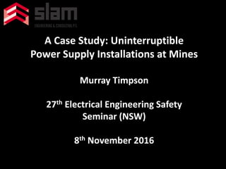 A Case Study: Uninterruptible
Power Supply Installations at Mines
Murray Timpson
27th Electrical Engineering Safety
Seminar (NSW)
8th November 2016
 