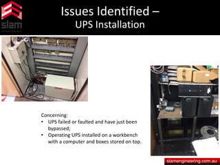 Issues Identified –
UPS Installation
slamengineering.com.au
Concerning:
• UPS failed or faulted and have just been
bypassed;
• Operating UPS installed on a workbench
with a computer and boxes stored on top.
 