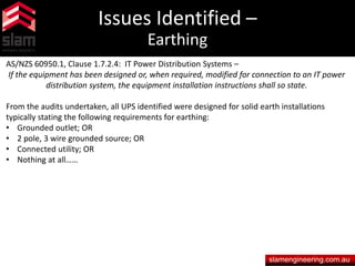 Issues Identified –
Earthing
slamengineering.com.au
AS/NZS 60950.1, Clause 1.7.2.4: IT Power Distribution Systems –
If the equipment has been designed or, when required, modified for connection to an IT power
distribution system, the equipment installation instructions shall so state.
From the audits undertaken, all UPS identified were designed for solid earth installations
typically stating the following requirements for earthing:
• Grounded outlet; OR
• 2 pole, 3 wire grounded source; OR
• Connected utility; OR
• Nothing at all……
 