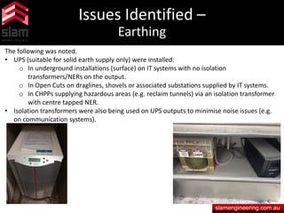 Issues Identified –
Earthing
slamengineering.com.au
The following was noted.
• UPS (suitable for solid earth supply only) were installed:
o In underground installations (surface) on IT systems with no isolation
transformers/NERs on the output.
o In Open Cuts on draglines, shovels or associated substations supplied by IT systems.
o In CHPPs supplying hazardous areas (e.g. reclaim tunnels) via an isolation transformer
with centre tapped NER.
• Isolation transformers were also being used on UPS outputs to minimise noise issues (e.g.
on communication systems).
 
