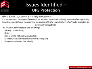 Issues Identified –
UPS Protection
slamengineering.com.au
AS/NZS 62040.1.1, Clause 4.5.3: Safety Instructions –
It is necessary to take special precautions to avoid the introduction of hazards when operating,
installing, maintaining, transporting or storing UPS; the manufacturer shall make available the
necessary instructions.
This includes references to the following:
• Battery connections;
• Outlets;
• Reference to national wiring rules;
• Maintenance and installation information; and
• Disconnect devices (backfeed).
 