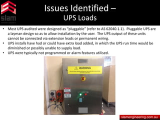 Issues Identified –
UPS Loads
slamengineering.com.au
• Most UPS audited were designed as “pluggable” (refer to AS 62040.1.1). Pluggable UPS are
a layman design so as to allow installation by the user. The UPS output of these units
cannot be connected via extension leads or permanent wiring.
• UPS installs have had or could have extra load added, in which the UPS run time would be
diminished or possibly unable to supply load.
• UPS were typically not programmed or alarm features utilised.
 