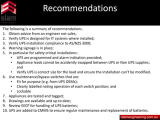 Recommendations
slamengineering.com.au
The following is a summary of recommendations.
1. Obtain advice from an engineer not sales;
2. Verify UPS is designed for IT systems where installed;
3. Verify UPS installation compliance to AS/NZS 3000;
4. Warning signage is in place;
5. In particular for safety critical installations:
• UPS are programmed and alarm indication provided;
• Appliance leads cannot be accidently swapped between UPS or Non UPS supplies;
and
• Verify UPS is correct size for the load and ensure the installation can’t be modified.
6. Use maintenance/bypass switches that are:
• Fit for purpose (e.g. from UPS OEMs);
• Clearly labelled noting operation of each switch position; and
• Lockable
7. Appliances are tested and tagged;
8. Drawings are available and up to date;
9. Review EECP for handling of UPS batteries;
10. UPS are added to CMMS to ensure regular maintenance and replacement of batteries.
 