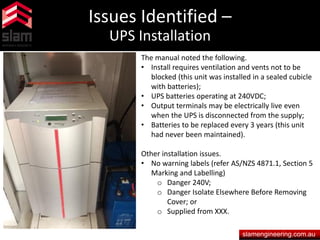 Issues Identified –
UPS Installation
slamengineering.com.au
The manual noted the following.
• Install requires ventilation and vents not to be
blocked (this unit was installed in a sealed cubicle
with batteries);
• UPS batteries operating at 240VDC;
• Output terminals may be electrically live even
when the UPS is disconnected from the supply;
• Batteries to be replaced every 3 years (this unit
had never been maintained).
Other installation issues.
• No warning labels (refer AS/NZS 4871.1, Section 5
Marking and Labelling)
o Danger 240V;
o Danger Isolate Elsewhere Before Removing
Cover; or
o Supplied from XXX.
 