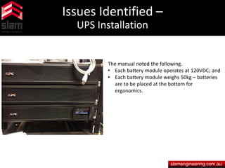 Issues Identified –
UPS Installation
slamengineering.com.au
The manual noted the following.
• Each battery module operates at 120VDC; and
• Each battery module weighs 50kg – batteries
are to be placed at the bottom for
ergonomics.
 