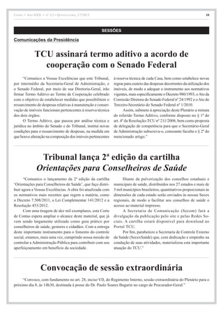União • Ano XXX • nº 111 • Quinta-feira, 2/7/2015 10
SESSÕES
Comunicações da Presidência
“Comunico a Vossas Excelências que este Tribunal,
por intermédio da Secretaria-Geral de Administração, e
o Senado Federal, por meio de sua Diretoria-Geral, irão
firmar Termo Aditivo ao Termo de Cooperação celebrado
com o objetivo de estabelecer medidas que possibilitem o
ressarcimento de despesas relativas à manutenção e conser-
vação de imóveis funcionais pertencentes à reserva técnica
dos dois órgãos.
O Termo Aditivo, que passou por análise técnica e
jurídica no âmbito do Senado e do Tribunal, institui novas
condições para o ressarcimento de despesas, na medida em
que houve alteração na composição dos imóveis pertencentes
à reserva técnica de cada Casa, bem como estabelece novas
regras para custeio das despesas decorrentes da utilização dos
imóveis, de modo a adequar o instrumento aos normativos
vigentes, mais especificamente o Decreto 980/1993, oAto da
Comissão Diretora do Senado Federal nº 24/1992 e oAto do
Terceiro-Secretário do Senado Federal nº 1/2010.
Assim, submeto à apreciação deste Plenário a minuta
do referido Termo Aditivo, conforme disposto no § 1º do
art. 4º da Resolução-TCU nº 211/2008, bem como proposta
de delegação de competência para que o Secretário-Geral
de Administração subscreva-o, consoante faculta o § 2º do
mencionado artigo.”
TCU assinará termo aditivo a acordo de
cooperação com o Senado Federal
“Comunico o lançamento da 2ª edição da cartilha
‘Orientações para Conselheiros de Saúde’, que faço distri-
buir agora a Vossas Excelências. A obra foi atualizada com
os normativos mais recentes que regem a matéria, como
o Decreto 7.508/2011, a Lei Complementar 141/2012 e a
Resolução 453/2012.
Com uma tiragem de dez mil exemplares, esta Corte
de Contas espera ampliar o alcance deste material, que já
vem sendo largamente utilizado como guia prático por
conselheiros de saúde, gestores e cidadãos. Com a entrega
deste importante instrumento para o fomento do controle
social, estamos, mais uma vez, cumprindo nossa missão de
controlar a Administração Pública para contribuir com seu
aperfeiçoamento em benefício da sociedade.
Diante da pulverização dos conselhos estaduais e
municipais de saúde, distribuídos nos 27 estados e mais de
5 mil municípios brasileiros, quantitativos proporcionais às
dimensões de cada estado serão enviados às nossas Secex
regionais, de modo a facilitar aos conselhos de saúde o
acesso ao material impresso.
A Secretaria de Comunicação (Secom) fará a
divulgação da publicação pelo site e pelas Redes So-
ciais. A cartilha estará disponível para download no
Portal TCU.
Por fim, parabenizo a Secretaria de Controle Externo
da Saúde (SecexSaúde) que, com dedicação e empenho na
condução de suas atividades, materializou esta importante
atuação do TCU.”
Tribunal lança 2ª edição da cartilha
Orientações para Conselheiros de Saúde
“Convoco, com fundamento no art. 28, inciso VII, do Regimento Interno, sessão extraordinária do Plenário para o
próximo dia 8, às 14h30, destinada à posse do Dr. Paulo Soares Bugarin no cargo de Procurador-Geral.”
Convocação de sessão extraordinária
 